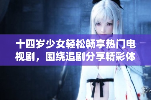十四岁少女轻松畅享热门电视剧，围绕追剧分享精彩体验