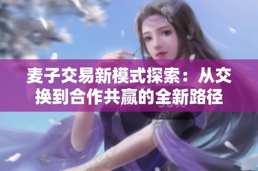 麦子交易新模式探索：从交换到合作共赢的全新路径