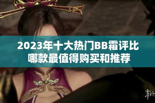 2023年十大热门BB霜评比 哪款最值得购买和推荐