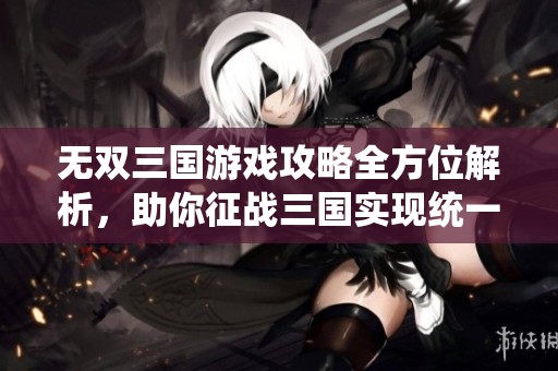 无双三国游戏攻略全方位解析，助你征战三国实现统一梦想