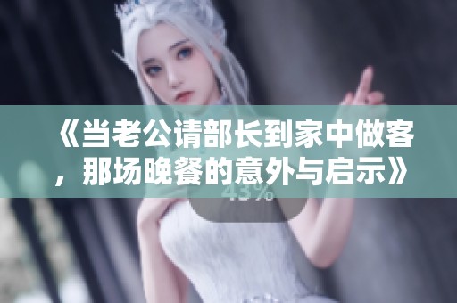 《当老公请部长到家中做客，那场晚餐的意外与启示》