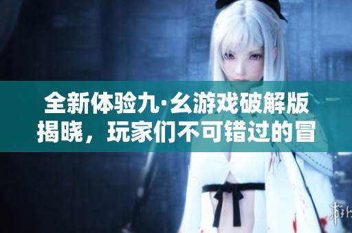 全新体验九·幺游戏破解版揭晓，玩家们不可错过的冒险之旅