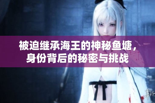 被迫继承海王的神秘鱼塘，身份背后的秘密与挑战