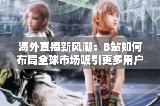 海外直播新风潮：B站如何布局全球市场吸引更多用户