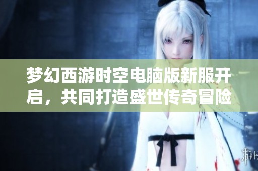 梦幻西游时空电脑版新服开启，共同打造盛世传奇冒险新篇章