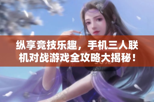 纵享竞技乐趣，手机三人联机对战游戏全攻略大揭秘！
