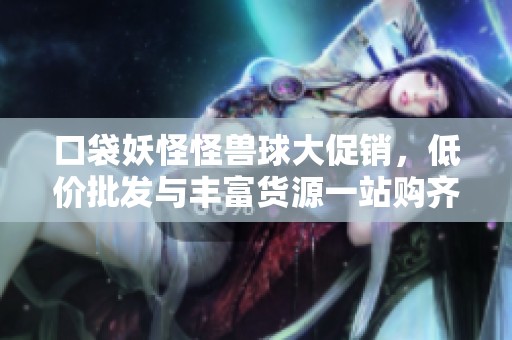 口袋妖怪怪兽球大促销，低价批发与丰富货源一站购齐