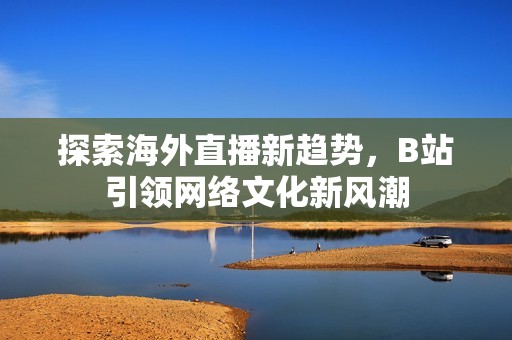 探索海外直播新趋势，B站引领网络文化新风潮