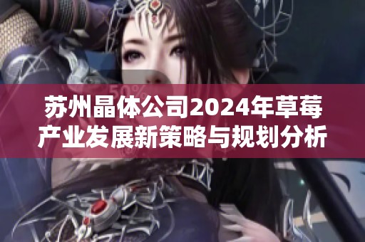 苏州晶体公司2024年草莓产业发展新策略与规划分析