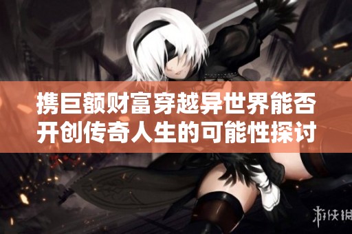 携巨额财富穿越异世界能否开创传奇人生的可能性探讨