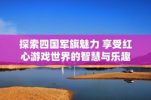 探索四国军旗魅力 享受红心游戏世界的智慧与乐趣