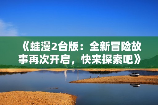 《蛙漫2台版：全新冒险故事再次开启，快来探索吧》