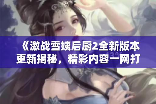 《激战雪姨后厨2全新版本更新揭秘，精彩内容一网打尽》