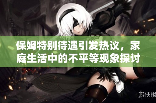 保姆特别待遇引发热议，家庭生活中的不平等现象探讨