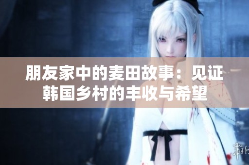 朋友家中的麦田故事：见证韩国乡村的丰收与希望