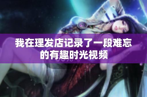 我在理发店记录了一段难忘的有趣时光视频