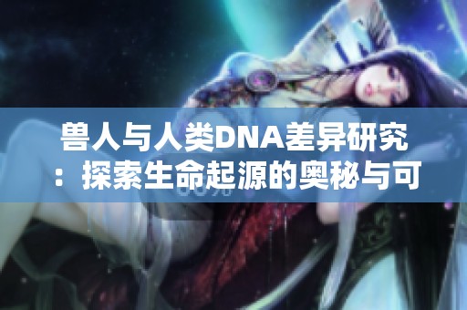 兽人与人类DNA差异研究：探索生命起源的奥秘与可能性