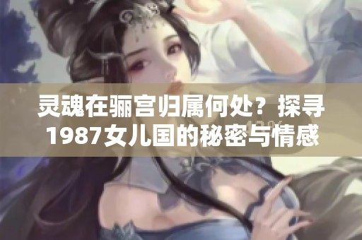 灵魂在骊宫归属何处？探寻1987女儿国的秘密与情感交织