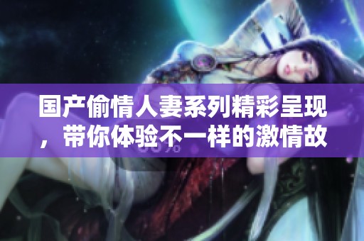 国产偷情人妻系列精彩呈现，带你体验不一样的激情故事