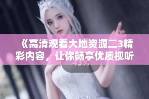 《高清观看大地资源二3精彩内容，让你畅享优质视听体验》