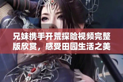 兄妹携手开荒探险视频完整版欣赏，感受田园生活之美