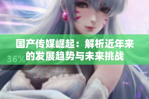 国产传媒崛起：解析近年来的发展趋势与未来挑战