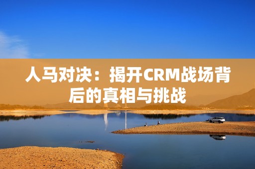 人马对决：揭开CRM战场背后的真相与挑战