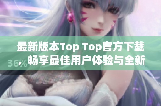 最新版本Top Top官方下载，畅享最佳用户体验与全新功能