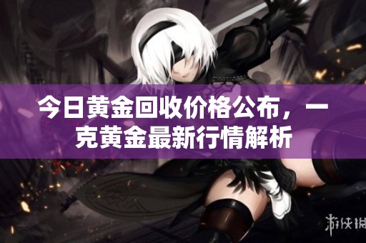 今日黄金回收价格公布，一克黄金最新行情解析