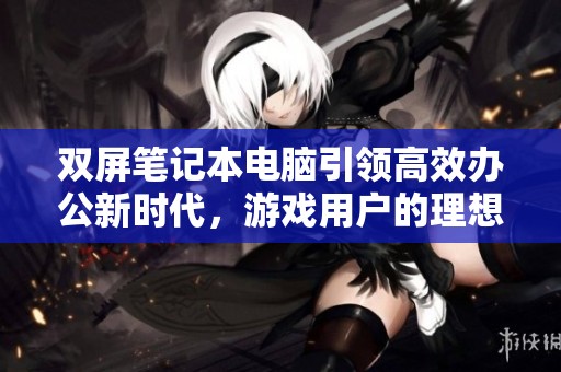 双屏笔记本电脑引领高效办公新时代，游戏用户的理想之选