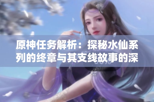 原神任务解析：探秘水仙系列的终章与其支线故事的深度探索