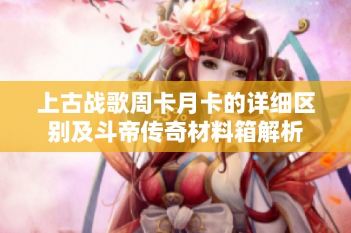 上古战歌周卡月卡的详细区别及斗帝传奇材料箱解析