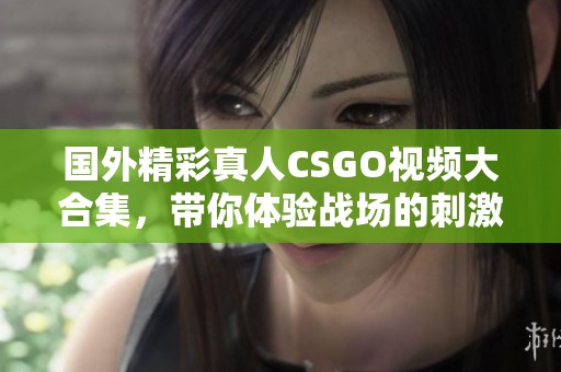 国外精彩真人CSGO视频大合集，带你体验战场的刺激与热血
