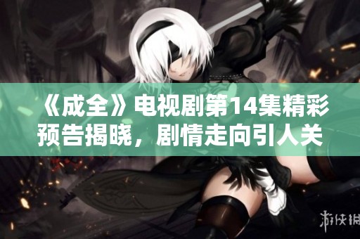 《成全》电视剧第14集精彩预告揭晓，剧情走向引人关注