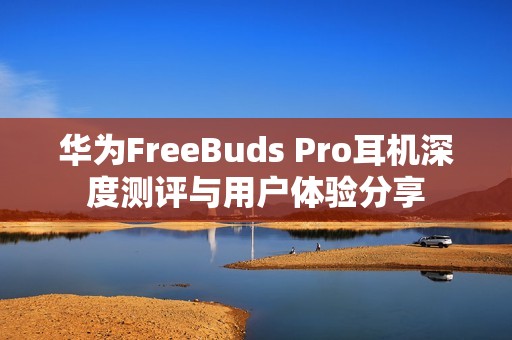华为FreeBuds Pro耳机深度测评与用户体验分享