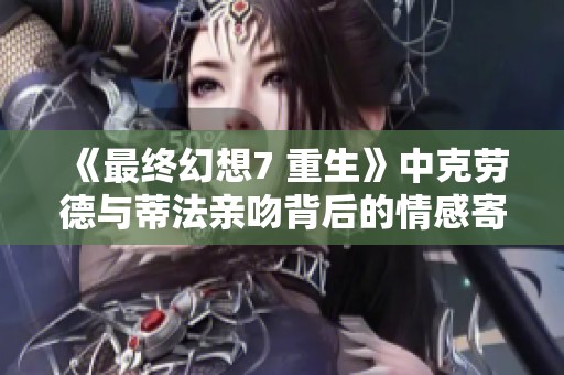 《最终幻想7 重生》中克劳德与蒂法亲吻背后的情感寄托与角色发展分析