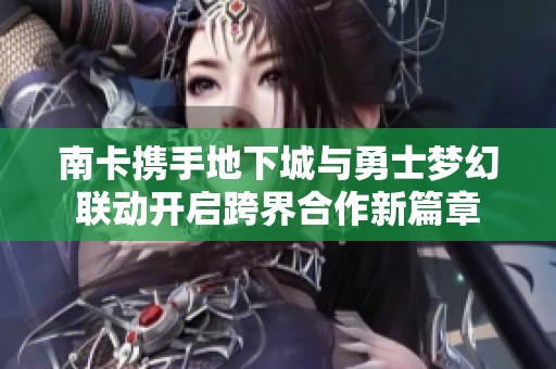 南卡携手地下城与勇士梦幻联动开启跨界合作新篇章