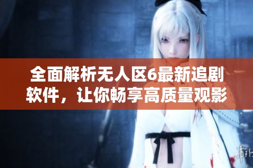 全面解析无人区6最新追剧软件，让你畅享高质量观影体验