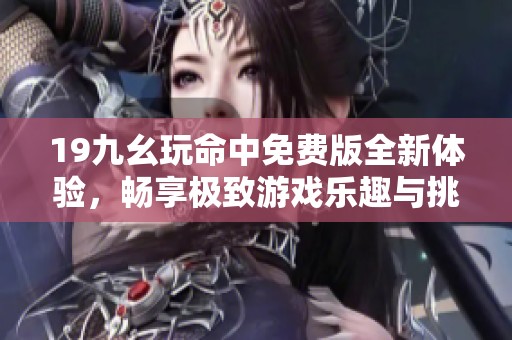 19九幺玩命中免费版全新体验，畅享极致游戏乐趣与挑战