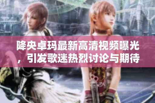 降央卓玛最新高清视频曝光，引发歌迷热烈讨论与期待