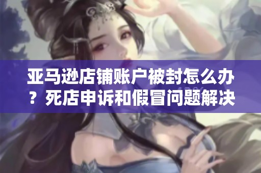 亚马逊店铺账户被封怎么办？死店申诉和假冒问题解决方案揭秘