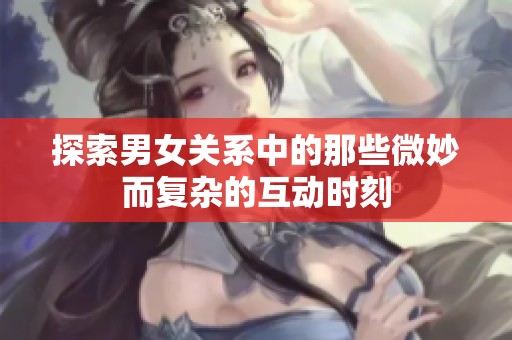 探索男女关系中的那些微妙而复杂的互动时刻