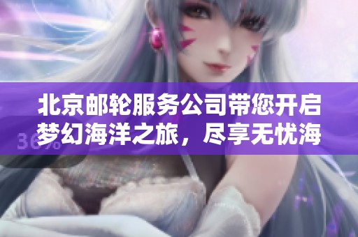 北京邮轮服务公司带您开启梦幻海洋之旅，尽享无忧海上体验