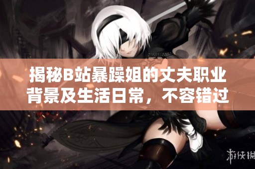 揭秘B站暴躁姐的丈夫职业背景及生活日常，不容错过的故事！