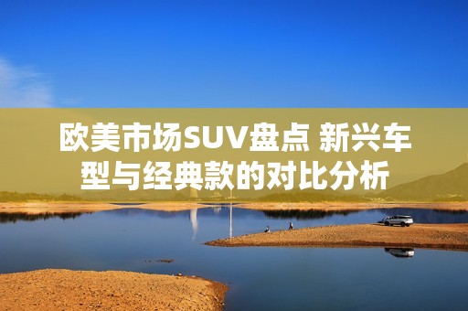 欧美市场SUV盘点 新兴车型与经典款的对比分析