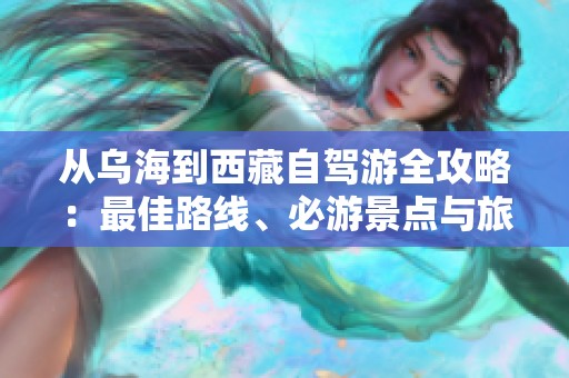 从乌海到西藏自驾游全攻略：最佳路线、必游景点与旅行必备清单