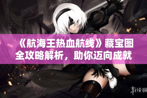 《航海王热血航线》藏宝图全攻略解析，助你迈向成就海贼王的梦想！