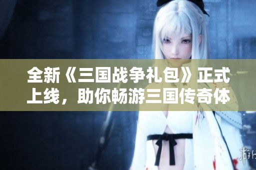 全新《三国战争礼包》正式上线，助你畅游三国传奇体验新篇章
