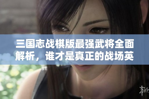 三国志战棋版最强武将全面解析，谁才是真正的战场英雄？