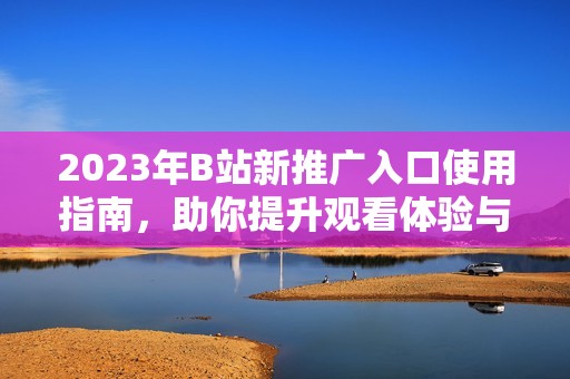 2023年B站新推广入口使用指南，助你提升观看体验与关注度